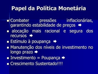 Papel da Política Monetária
 Combater pressões inflacionárias,
garantindo estabilidade de preços 
 alocação mais racional e segura dos
recursos 
 Estímulo à poupança 
 Manutenção dos níveis de investimento no
longo prazo 
 Investimento = Poupança 
 Crescimento Sustentado!!!!
 
