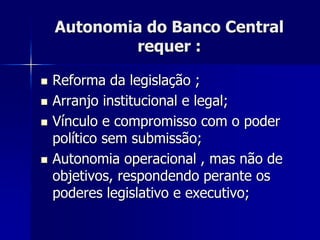 Autonomia do Banco Central
requer :
 Reforma da legislação ;
 Arranjo institucional e legal;
 Vínculo e compromisso com o poder
político sem submissão;
 Autonomia operacional , mas não de
objetivos, respondendo perante os
poderes legislativo e executivo;
 