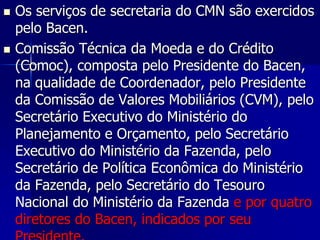  Os serviços de secretaria do CMN são exercidos
pelo Bacen.
 Comissão Técnica da Moeda e do Crédito
(Comoc), composta pelo Presidente do Bacen,
na qualidade de Coordenador, pelo Presidente
da Comissão de Valores Mobiliários (CVM), pelo
Secretário Executivo do Ministério do
Planejamento e Orçamento, pelo Secretário
Executivo do Ministério da Fazenda, pelo
Secretário de Política Econômica do Ministério
da Fazenda, pelo Secretário do Tesouro
Nacional do Ministério da Fazenda e por quatro
diretores do Bacen, indicados por seu
 