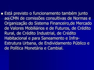  Está previsto o funcionamento também junto
ao CMN de comissões consultivas de Normas e
Organização do Sistema Financeiro,de Mercado
de Valores Mobiliários e de Futuros, de Crédito
Rural, de Crédito Industrial, de Crédito
Habitacional e para Saneamento e Infra-
Estrutura Urbana, de Endividamento Público e
de Política Monetária e Cambial.
 