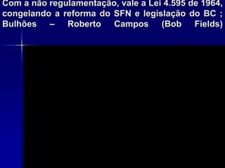 Com a não regulamentação, vale a Lei 4.595 de 1964,
congelando a reforma do SFN e legislação do BC ;
Bulhões – Roberto Campos (Bob Fields)
 
