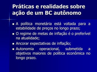Práticas e realidades sobre
ação de um BC autônomo
 A política monetária está voltada para a
estabilidade de preços no longo prazo;
 O regime de metas de inflação é o preferível
na atualidade;
 Ancorar expectativas de inflação;
 Autonomia operacional, submetida a
objetivos maiores de política econômica no
longo prazo.
 