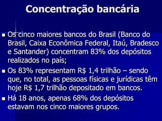 Concentração bancária
 Os cinco maiores bancos do Brasil (Banco do
Brasil, Caixa Econômica Federal, Itaú, Bradesco
e Santander) concentram 83% dos depósitos
realizados no país;
 Os 83% representam R$ 1,4 trilhão – sendo
que, no total, as pessoas físicas e jurídicas têm
hoje R$ 1,7 trilhão depositado em bancos.
 Há 18 anos, apenas 68% dos depósitos
estavam nos cinco maiores grupos.
 