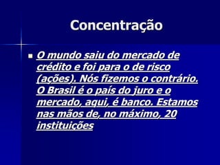 Concentração
 O mundo saiu do mercado de
crédito e foi para o de risco
(ações). Nós fizemos o contrário.
O Brasil é o país do juro e o
mercado, aqui, é banco. Estamos
nas mãos de, no máximo, 20
instituições
 
