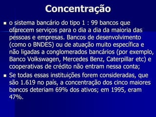 Concentração
 o sistema bancário do tipo 1 : 99 bancos que
oferecem serviços para o dia a dia da maioria das
pessoas e empresas. Bancos de desenvolvimento
(como o BNDES) ou de atuação muito específica e
não ligadas a conglomerados bancários (por exemplo,
Banco Volkswagen, Mercedes Benz, Caterpillar etc) e
cooperativas de crédito não entram nessa conta;
 Se todas essas instituições forem consideradas, que
são 1.619 no país, a concentração dos cinco maiores
bancos deteriam 69% dos ativos; em 1995, eram
47%.
 