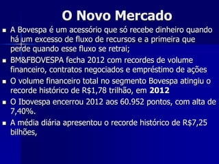 O Novo Mercado
 A Bovespa é um acessório que só recebe dinheiro quando
há um excesso de fluxo de recursos e a primeira que
perde quando esse fluxo se retrai;
 BM&FBOVESPA fecha 2012 com recordes de volume
financeiro, contratos negociados e empréstimo de ações
 O volume financeiro total no segmento Bovespa atingiu o
recorde histórico de R$1,78 trilhão, em 2012
 O Ibovespa encerrou 2012 aos 60.952 pontos, com alta de
7,40%.
 A média diária apresentou o recorde histórico de R$7,25
bilhões,
 
