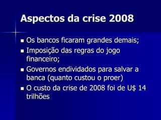 Aspectos da crise 2008
 Os bancos ficaram grandes demais;
 Imposição das regras do jogo
financeiro;
 Governos endividados para salvar a
banca (quanto custou o proer)
 O custo da crise de 2008 foi de U$ 14
trilhões
 