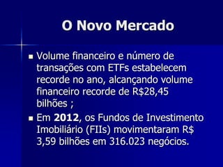O Novo Mercado
 Volume financeiro e número de
transações com ETFs estabelecem
recorde no ano, alcançando volume
financeiro recorde de R$28,45
bilhões ;
 Em 2012, os Fundos de Investimento
Imobiliário (FIIs) movimentaram R$
3,59 bilhões em 316.023 negócios.
 