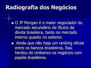 Radiografia dos Negócios
 O JP Morgan é o maior negociador do
mercado secundário de títulos da
dívida brasileira, tanto no mercado
interno quanto no exterior.
 Ainda que não haja um ranking oficial
entre os bancos brasileiros, Itaú
herdou do Unibanco os negócios com
papéis brasileiros.
 