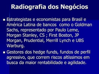 Radiografia dos Negócios
 Estrategistas e economistas para Brasil e
América Latina de bancos como o Goldman
Sachs, representado por Paulo Leme,
Morgan Stanley, CS ; First Boston, JP
Morgan, Prudential, Merrill Lynch e UBS
Warburg.
 Gestores dos hedge funds, fundos de perfil
agressivo, que correm riscos altíssimos em
busca da maior rentabilidade e agilidade.
 