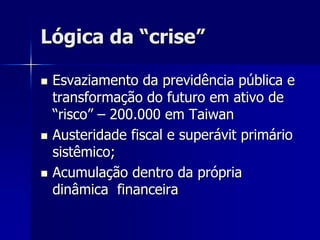 Lógica da “crise”
 Esvaziamento da previdência pública e
transformação do futuro em ativo de
“risco” – 200.000 em Taiwan
 Austeridade fiscal e superávit primário
sistêmico;
 Acumulação dentro da própria
dinâmica financeira
 