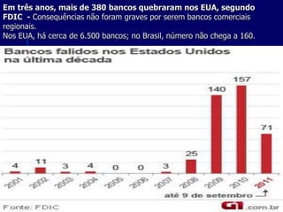 Em três anos, mais de 380 bancos quebraram nos EUA, segundo
FDIC - Consequências não foram graves por serem bancos comerciais
regionais.
Nos EUA, há cerca de 6.500 bancos; no Brasil, número não chega a 160.
 