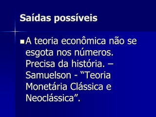 Saídas possíveis
A teoria econômica não se
esgota nos números.
Precisa da história. –
Samuelson - “Teoria
Monetária Clássica e
Neoclássica”.
 