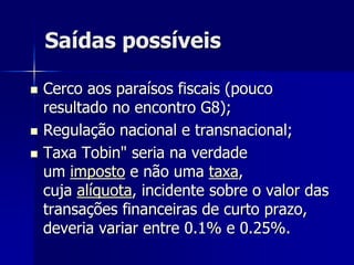 Saídas possíveis
 Cerco aos paraísos fiscais (pouco
resultado no encontro G8);
 Regulação nacional e transnacional;
 Taxa Tobin" seria na verdade
um imposto e não uma taxa,
cuja alíquota, incidente sobre o valor das
transações financeiras de curto prazo,
deveria variar entre 0.1% e 0.25%.
 