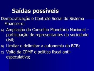 Saídas possíveis
Democratização e Controle Social do Sistema
Financeiro:
A) Ampliação do Conselho Monetário Nacional –
participação de representantes da sociedade
civil;
B) Limitar e delimitar a autonomia do BCB;
C) Volta da CPMF e política fiscal anti-
especulativa;
 