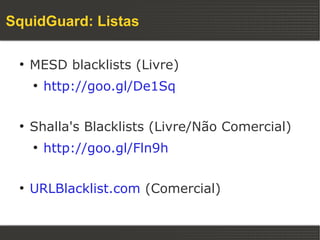 SquidGuard: Listas

 ●
     MESD blacklists (Livre)
     ●
         http://goo.gl/De1Sq

 ●
     Shalla's Blacklists (Livre/Não Comercial)
     ●
         http://goo.gl/Fln9h

 ●
     URLBlacklist.com (Comercial)
 
