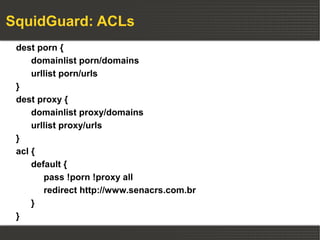 SquidGuard: ACLs
 dest porn {
     domainlist porn/domains
     urllist porn/urls
 }
 dest proxy {
     domainlist proxy/domains
     urllist proxy/urls
 }
 acl {
     default {
        pass !porn !proxy all
        redirect http://www.senacrs.com.br
     }
 }
 