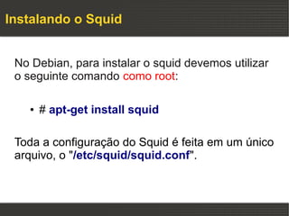 Instalando o Squid


 No Debian, para instalar o squid devemos utilizar
 o seguinte comando como root:

   ●   # apt-get install squid

 Toda a configuração do Squid é feita em um único
 arquivo, o "/etc/squid/squid.conf".
 
