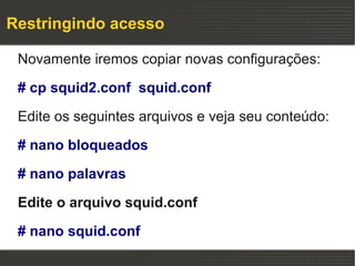 Restringindo acesso

 Novamente iremos copiar novas configurações:

 # cp squid2.conf squid.conf

 Edite os seguintes arquivos e veja seu conteúdo:

 # nano bloqueados

 # nano palavras

 Edite o arquivo squid.conf

 # nano squid.conf
 