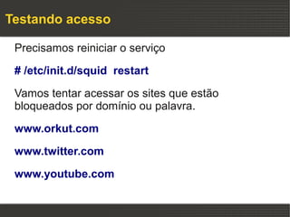 Testando acesso

 Precisamos reiniciar o serviço

 # /etc/init.d/squid restart

 Vamos tentar acessar os sites que estão
 bloqueados por domínio ou palavra.

 www.orkut.com

 www.twitter.com

 www.youtube.com
 