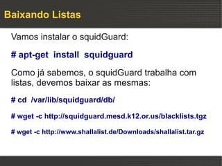 Baixando Listas

 Vamos instalar o squidGuard:

 # apt-get install squidguard

 Como já sabemos, o squidGuard trabalha com
 listas, devemos baixar as mesmas:
 # cd /var/lib/squidguard/db/

 # wget -c http://squidguard.mesd.k12.or.us/blacklists.tgz

 # wget -c http://www.shallalist.de/Downloads/shallalist.tar.gz
 