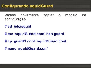 Configurando squidGuard

 Vamos novamente     copiar   o   modelo   de
 configuração:

 # cd /etc/squid

 # mv squidGuard.conf bkp.guard

 # cp guard1.conf squidGuard.conf

 # nano squidGuard.conf
 