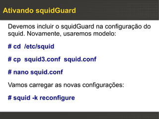 Ativando squidGuard

 Devemos incluir o squidGuard na configuração do
 squid. Novamente, usaremos modelo:

 # cd /etc/squid

 # cp squid3.conf squid.conf

 # nano squid.conf

 Vamos carregar as novas configurações:

 # squid -k reconfigure
 