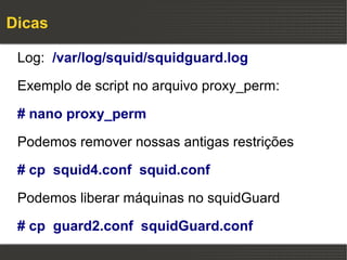 Dicas

 Log: /var/log/squid/squidguard.log

 Exemplo de script no arquivo proxy_perm:

 # nano proxy_perm

 Podemos remover nossas antigas restrições

 # cp squid4.conf squid.conf

 Podemos liberar máquinas no squidGuard

 # cp guard2.conf squidGuard.conf
 