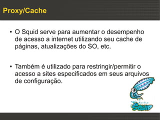 Proxy/Cache

 ●   O Squid serve para aumentar o desempenho
     de acesso a internet utilizando seu cache de
     páginas, atualizações do SO, etc.

 ●   Também é utilizado para restringir/permitir o
     acesso a sites especificados em seus arquivos
     de configuração.
 