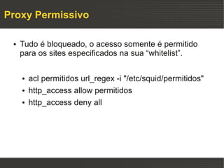 Proxy Permissivo

 ●   Tudo é bloqueado, o acesso somente é permitido
     para os sites especificados na sua “whitelist”.

     ●   acl permitidos url_regex -i "/etc/squid/permitidos"
     ●   http_access allow permitidos
     ●   http_access deny all
 