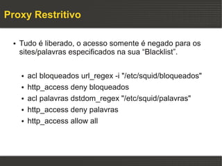 Proxy Restritivo

 ●   Tudo é liberado, o acesso somente é negado para os
     sites/palavras especificados na sua “Blacklist”.

     ●   acl bloqueados url_regex -i "/etc/squid/bloqueados"
     ●   http_access deny bloqueados
     ●   acl palavras dstdom_regex "/etc/squid/palavras"
     ●   http_access deny palavras
     ●   http_access allow all
 