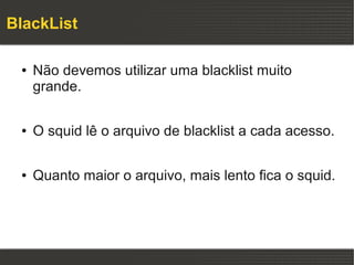 BlackList

 ●   Não devemos utilizar uma blacklist muito
     grande.

 ●   O squid lê o arquivo de blacklist a cada acesso.

 ●   Quanto maior o arquivo, mais lento fica o squid.
 
