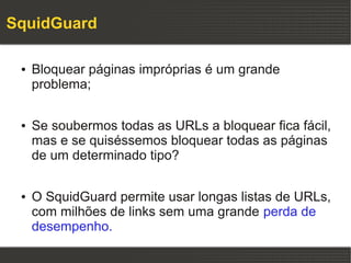 SquidGuard

 ●   Bloquear páginas impróprias é um grande
     problema;

 ●   Se soubermos todas as URLs a bloquear fica fácil,
     mas e se quiséssemos bloquear todas as páginas
     de um determinado tipo?

 ●   O SquidGuard permite usar longas listas de URLs,
     com milhões de links sem uma grande perda de
     desempenho.
 