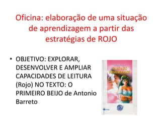 Oficina: elaboração de uma situação
de aprendizagem a partir das
estratégias de ROJO
• OBJETIVO: EXPLORAR,
DESENVOLVER E AMPLIAR
CAPACIDADES DE LEITURA
(Rojo) NO TEXTO: O
PRIMEIRO BEIJO de Antonio
Barreto
 