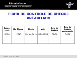 ,




      FICHA DE CONTROLE DE CHEQUE
               PRÉ-DATADO
                 É

                                                                   Data do
Data da                                               Data do
               No. Cheque     Cliente      Valor                   depósito
 venda                                                depósito
                                                                 compensado
 02/03           12345      Mariza Garcia R$ 450,00    02/04       04/04




Oficina Fluxo de Caixa
 