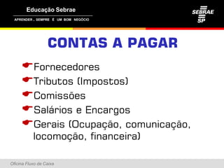 ,




                  CONTAS A PAGAR
     Fornecedores
     Tributos (Impostos)
     Comissões
     Salários e Encargos
     Gerais (Ocupação, comunicação,
           locomoção, financeira)

Oficina Fluxo de Caixa
 