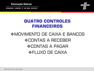 ,




                         QUATRO CONTROLES
                           FINANCEIROS
       MOVIMENTO DE CAIXA E BANCOS
           CONTAS A RECEBER
             CONTAS A PAGAR
             FLUXO DE CAIXA


Oficina Fluxo de Caixa
 