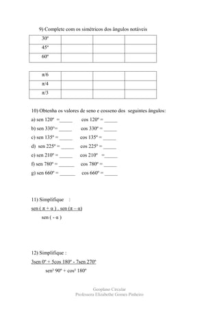 9) Complete com os simétricos dos ângulos notáveis
     30º
     45º
     60º


     π/6
     π/4
     π/3


10) Obtenha os valores de seno e cosseno dos seguintes ângulos:
a) sen 120º =_____         cos 120º = _____
b) sen 330°= _____        cos 330º = _____
c) sen 135º = _____       cos 135º = _____
d) sen 225º = _____       cos 225º = _____
e) sen 210º = _____       cos 210º =_____
f) sen 780º = ______      cos 780º = _____
g) sen 660º = ______       cos 660º = _____




11) Simplifique     :
sen ( π + α ) . sen (π – α)
     sen ( - α )




12) Simplifique :
3sen 0º + 5cos 180º - 7sen 270º
       sen² 90º + cos² 180º


                                  Geoplano Circular
                        Professora Elizabethe Gomes Pinheiro
 