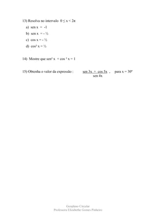 13) Resolva no intervalo 0 ≤ x < 2π
  a) sen x = -1
  b) sen x = - ½
  c) cos x = - ½
  d) cos² x = ½


14) Mostre que sen² x + cos ² x = 1


15) Obtenha o valor da expressão :       sen 3x + cos 5x ,   para x = 30º
                                                sen 4x




                              Geoplano Circular
                    Professora Elizabethe Gomes Pinheiro
 
