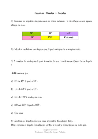 Geoplano Circular x Ângulos


1) Construa os seguintes ângulos com as cores indicadas e classifique-os em agudo,
obtuso ou raso.


                     30º                    90º                    45º
                     120º                  270º               Crie você




2) Calcule a medida de um Ângulo que é igual ao triplo de seu suplemento.




3) A medida de um ângulo é igual à medida de seu complemento. Quem é esse ângulo
?


4) Demonstre que :


a) 2/3 de 45º é igual a 30º .


b) 1/4 de 60º é igual a 15º .


c) 3/4 de 120º é um ângulo reto.


d) 80% de 225º é igual a 180º .


e) Crie você


5) Construa os ângulos abaixo e trace a bissetriz de cada um deles. .
Obs.: construa o ângulo com elástico verde e a bissetriz com elástico de outra cor.

                                      Geoplano Circular
                            Professora Elizabethe Gomes Pinheiro
 