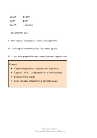 a) 120º        b) 270º
 c) 90º        d) 30º
 e) 330º       f) Crie você


   6) Demonstre que:


I – Dois ângulos opostos pelo vértice são congruentes.


II - Dois ângulos complementares são sempre agudos.


III – Duas retas perpendiculares sempre formam 4 ângulos retos .


 Explorar :
      Ângulos congruentes. Consecutivos e adjacentes;
      Ângulos O.P.V. , Complementares e Suplementares;
      Bissetriz de um ângulo
      Retas paralelas, concorrentes e perpendiculares.




                                        Geoplano Circular
                              Professora Elizabethe Gomes Pinheiro
 