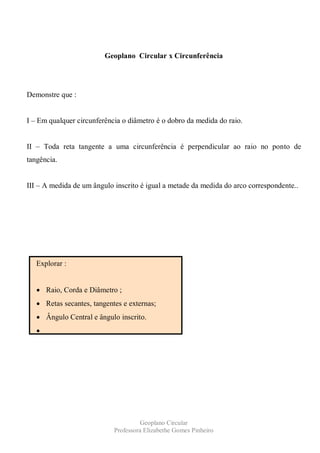 Geoplano Circular x Circunferência




Demonstre que :


I – Em qualquer circunferência o diâmetro é o dobro da medida do raio.


II – Toda reta tangente a uma circunferência é perpendicular ao raio no ponto de
tangência.


III – A medida de um ângulo inscrito é igual a metade da medida do arco correspondente..




   Explorar :


      Raio, Corda e Diâmetro ;
      Retas secantes, tangentes e externas;
      Ângulo Central e ângulo inscrito.




                                      Geoplano Circular
                            Professora Elizabethe Gomes Pinheiro
 