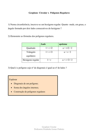Geoplano Circular x Polígonos Regulares




1) Numa circunferência, inscreve-se um hexágono regular. Quanto mede, em graus, o
ângulo formado por dois lados consecutivos do hexágono ?


2) Demonstre as fórmulas dos polígonos regulares.


                                     Lado                  apótema
                    Quadrado                l = r √2           a = r√2 / 2
                    Triângulo               l = r √3            a=r/2
                    equilátero
                Hexágono regular             l=r               a = r √3 / 2


3) Qual é o polígono cujo nº de diagonais é igual ao nº de lados ?




 Explorar
      Diagonais de um polígono;
      Soma dos ângulos internos;
      Construção de polígonos regulares




                                       Geoplano Circular
                             Professora Elizabethe Gomes Pinheiro
 