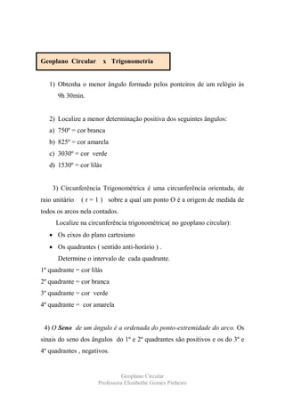 Geoplano Circular          x Trigonometria


   1) Obtenha o menor ângulo formado pelos ponteiros de um relógio às
      9h 30min.


   2) Localize a menor determinação positiva dos seguintes ângulos:
   a) 750º = cor branca
   b) 825º = cor amarela
   c) 3030º = cor verde
   d) 1530º = cor lilás


    3) Circunferência Trigonométrica é uma circunferência orientada, de
raio unitário   ( r = 1 ) sobre a qual um ponto O é a origem de medida de
todos os arcos nela contados.
     Localize na circunferência trigonométrica( no geoplano circular):
      Os eixos do plano cartesiano
      Os quadrantes ( sentido anti-horário ) .
      Determine o intervalo de cada quadrante.
1º quadrante = cor lilás
2º quadrante = cor branca
3º quadrante = cor verde
4º quadrante = cor amarela


 4) O Seno de um ângulo é a ordenada do ponto-extremidade do arco. Os
sinais do seno dos ângulos do 1º e 2º quadrantes são positivos e os do 3º e
4º quadrantes , negativos.


                                Geoplano Circular
                      Professora Elizabethe Gomes Pinheiro
 