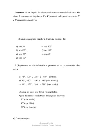 O cosseno de um ângulo é a abscissa do ponto-extremidade do arco. Os
sinais do cosseno dos ângulos do 1º e 4º quadrantes são positivos e os do 2º
e 3º quadrantes , negativos.




     Observe no geoplano circular e determine os sinais de :


   a) sen 30º                       e) cos 300º
   b) sen105º                       f) cos 105º
   c) sen 60º                       g) cos 60º
   d) sen 90º


 5 )Represente na circunferência trigonométrica as extremidades dos
arcos:


         a) 45º , 135º , 225º e 315º ( cor lilás )
         b) 30º , 150º , 210 º e 330º ( cor branca )
         c) 60º , 120º , 240º e 300º ( cor verde )


         Observe os arcos que foram representados.
         Agora determine o simétricos dos ângulos notáveis:
           30º ( cor verde )
           45º ( cor lilás )
           60º ( cor branca).




6) Comprove que :

                                   Geoplano Circular
                         Professora Elizabethe Gomes Pinheiro
 