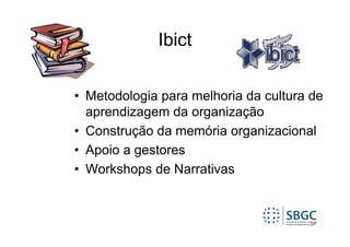 Ibict

• Metodologia para melhoria da cultura de
  aprendizagem da organização
• Construção da memória organizacional
• Apoio a gestores
• Workshops de Narrativas
 
