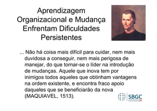 Aprendizagem
Organizacional e Mudança
 Enfrentam Dificuldades
      Persistentes
... Não há coisa mais difícil para cuidar, nem mais
   duvidosa a conseguir, nem mais perigosa de
   manejar, do que tornar-se o líder na introdução
   de mudanças. Aquele que inova tem por
   inimigos todos aqueles que obtinham vantagens
   na ordem existente, e encontra fraco apoio
   daqueles que se beneficiarão da nova
   (MAQUIAVEL, 1513).
 