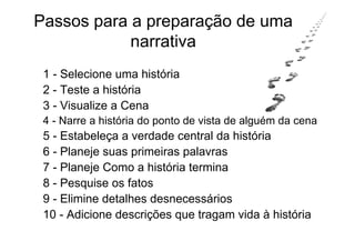 Passos para a preparação de uma
            narrativa
 1 - Selecione uma história
 2 - Teste a história
 3 - Visualize a Cena
 4 - Narre a história do ponto de vista de alguém da cena
 5 - Estabeleça a verdade central da história
 6 - Planeje suas primeiras palavras
 7 - Planeje Como a história termina
 8 - Pesquise os fatos
 9 - Elimine detalhes desnecessários
 10 - Adicione descrições que tragam vida à história
 