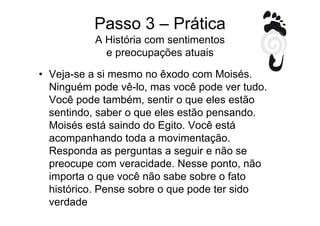 Passo 3 – Prática
           A História com sentimentos
             e preocupações atuais

• Veja-se a si mesmo no êxodo com Moisés.
  Ninguém pode vê-lo, mas você pode ver tudo.
  Você pode também, sentir o que eles estão
  sentindo, saber o que eles estão pensando.
  Moisés está saindo do Egito. Você está
  acompanhando toda a movimentação.
  Responda as perguntas a seguir e não se
  preocupe com veracidade. Nesse ponto, não
  importa o que você não sabe sobre o fato
  histórico. Pense sobre o que pode ter sido
  verdade
 