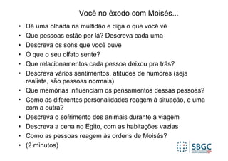 Você no êxodo com Moisés...
•   Dê uma olhada na multidão e diga o que você vê
•   Que pessoas estão por lá? Descreva cada uma
•   Descreva os sons que você ouve
•   O que o seu olfato sente?
•   Que relacionamentos cada pessoa deixou pra trás?
•   Descreva vários sentimentos, atitudes de humores (seja
    realista, são pessoas normais)
•   Que memórias influenciam os pensamentos dessas pessoas?
•   Como as diferentes personalidades reagem à situação, e uma
    com a outra?
•   Descreva o sofrimento dos animais durante a viagem
•   Descreva a cena no Egito, com as habitações vazias
•   Como as pessoas reagem às ordens de Moisés?
•   (2 minutos)
 